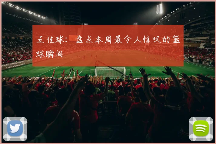 五佳球：盘点本周最令人惊叹的篮球瞬间