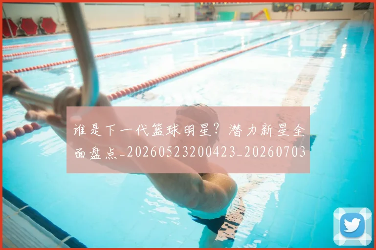 谁是下一代篮球明星?潜力新星全面盘点_20260523200423_20260703181947