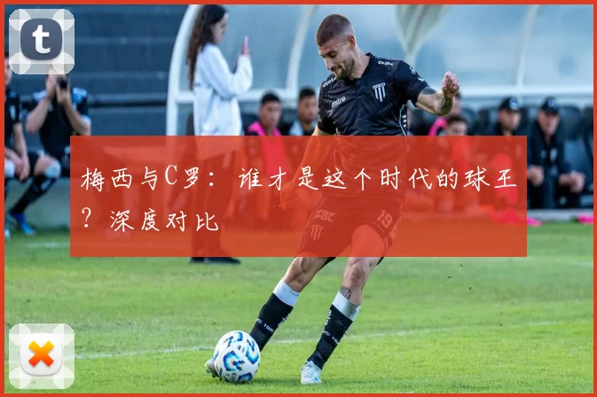 梅西与C罗：谁才是这个时代的球王？深度对比