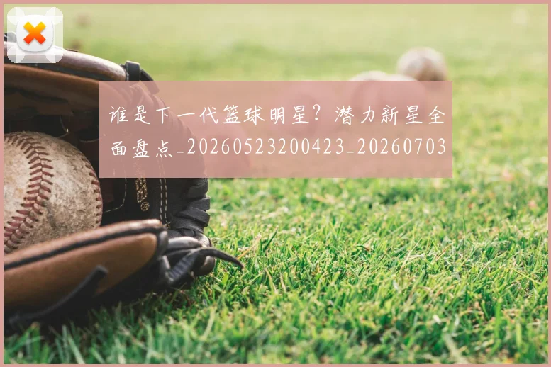谁是下一代篮球明星?潜力新星全面盘点_20260523200423_20260703181947